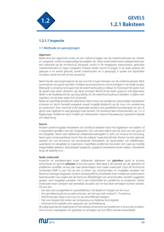 2012
GEVELS
1.2.1 Baksteen
1.2
69
1.2.1.1 Inspectie
1.1 Methode en aanwijzingen
Algemeen
Maak eerst een algemene ronde om een indruk te krijgen van de onderhoudsstaat van metsel-
en voegwerk, onderhoudsgevoelige bouwdelen etc. Deze ronde biedt tevens gelegenheid voor
een oriëntatie op de architectuur, bouwtijd, inzicht in de toegepaste steensoorten, gebruikte
metselverbanden en typen voegwerk. Probeer verder inzicht te krijgen in de wijze waarop het
gebouw is en wordt gebruikt; wordt onderhouden en is gewijzigd; is sprake van bijzondere
condities; wordt het wel of niet verwarmd
Neem bij een aanvangsinspectie de tijd voor het in kaart brengen van de onderhoudsstaat. Werk
systematisch van groot naar klein. Probeer eerst overzicht en inzicht te krijgen in de totale situatie.
Belangrijk is uitvoerig na te gaan hoe de waterhuishouding in elkaar zit; hoe loopt het water over
de gevel; waar zitten afvoeren; zijn deze verstopt? Wordt al het water goed en snel afgevoerd.
Water is de hoofdvijand! Een gunstig tijdstip om de waterhuishouding te bekijken is tijdens een
regenbui. Let op waar water zich verzamelt.
Maak van specifieke problemen altijd foto’s. Neem foto’s van problemen, beschadigd metselwerk/
scheuren en slecht hersteld voegwerk zoveel mogelijk loodrecht op de muur om vertekening
te voorkomen. Voor intensief en/of plaatselijk herstel is een geveltekening belangrijk om aan te
geven wat ingeboet en wat gevoegd moet worden. Dit voorkomt later misverstanden, zie 1.2.1.2
Rapportage. Problemen door middel van trefwoorden noteren! Nauwkeurig inspecteren betaalt
zich altijd terug.
Risico’s
Probeer zoveel mogelijk metselwerk van dichtbij te bekijken door het bijplaatsen van ladders of
in bijzondere gevallen met een hoogwerker. Dus niet even kijken over de rand van een goot of
iets dergelijks. Neem wel voldoende veiligheidsmaatregelen in acht, zie moduul 0.4 Uitrusting.
Neem geen onaanvaardbare risico’s. Kies de veiligste inspectiemethode. Ramen kunnen gebruikt
worden om van binnenuit het aansluitende metselwerk, de bovenzijden van afdekkingen,
waterlijsten en dergelijke te inspecteren. Specifieke problemen bevinden zich vaak op moeilijk
toegankelijke plaatsen, bijvoorbeeld topgevels, opgaand metselwerk boven daken, metselwerk
langs de waterlijn enz.
Nader onderzoek
Inspectie en aantekeningen moet voldoende opleveren om gebreken goed te kunnen
omschrijven en gericht adviezen te kunnen geven. Niet altijd is de oorzaak van de gebreken of
problemen duidelijk, verwijs dan naar deskundigen voor nader onderzoek. Door de Technische
Universiteit Delft is voor het op een rij zetten van verschijnselen en mogelijke oorzaken het
Masonry-Damage-Diagnostic-System, kortweg MDDS, ontwikkeld. Door middel van systematisch
beantwoorden van vragen aan de hand van afbeeldingen van verschijnselen, worden suggesties
gedaan voor mogelijke oorzaken. Het is een hulpmiddel om problemen te analyseren. Verder
onderzoek moet uitwijzen wat werkelijke oorzaken zijn en hoe deze verholpen kunnen worden.
Dit kan zijn:
-	 Een test voor zoutgehalte en zoutverdeling in de diepte en hoogte van de muur.
-	 Een grondboring bij structurele scheuren, zie hiervoor ook moduul 1.1 Fundering.
-	 Vochtmetingen diep in de muur en op verschillende hoogten.
-	 Het voor langere tijd meten van temperatuur en Relatieve Vochtigheid.
-	 Infrarood thermografie voor opsporen van vochtbelasting.
Vervolginspectieszijnbelangrijkomhetverloopoftoenamevanproblemenintekunnenschatten.
Ook kunnen maatregelen om gebreken te verhelpen op hun effect worden beoordeeld.
 