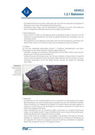 2012
GEVELS
1.2.1 Baksteen
1.2
71
-	 Een hellend of komvormig terrein. Veel water zakt net onder het maaiveld naar beneden en
	 blijft tegen muren staan met optrekkend vocht als gevolg.
-	 Grondkering. Deze zorgen voor het opeenhopen en doorslaan van vocht. Denk hierbij aan
	 forten, vestingwerken, dijkbebouwing, souterrains, kelders en beltmolens.
3. Bomen/begroeiing
-	 Bomen binnen 15 meter van het gebouw. Iepen en populieren zorgen in de zomer voor het
	 uitdrogen van bijvoorbeeld klei, met krimp als gevolg. Hierdoor kan het gebouw zich op-
	 nieuw gaan zetten.
-	 Muurbegroeiing. In het algemeen houdt deze vocht vast. Bij verwaarlozing van klimop over-
	 groeien deze vensters en houtwerk en zorgt voor verstopping van goten en afvoeren.
4. Stabiliteit
Zie voor een uitgebreide behandeling moduul 1.1 Fundering. Standzekerheid is een basis-
voorwaarde voor de verdere inspectie. Hierbij kan gelet worden op:
-	 Overhellen, uitbuiken en verschuiven. Hierbij proberen vast te stellen of dit al sinds mensen-
	 heugenis zo is of dat dit van recente datum is.
-	 Scheurvorming en de oorzaken ervan. Zijn het verse scheuren of oude scheuren? Lopen de
	 scheuren door de baksteen of door de voegen? Waar bevinden zich de scheuren: bij muur-
	 openingen, aanbouwen of zijn het lange verticale scheuren die duiden op inwendige
	 spanningen?
5. Metselwerk
-	 Homogeniteit van het metselwerk. Wel met het in achtnemen van bouwsporen. Soms geven
	 deze bouwsporen een wat rommelig aanzien, waardoor men zich niet moet laten misleiden.
	 Ook kan sprake zijn van hergebruik van baksteen en herstel in kleinere formaten baksteen. Is
	 sprake van schilvorming van de buitenzijde of is bij eerdere restauraties en herstel een te
	 harde steen toegepast (vals werk).
-	 Hoge vochtbelasting met als symptomen algen, korstmossen en mosgroei. Korstmossen
	 mogen niet verwijderd worden. Hoge vochtbelasting kan voor ernstige (vorst)schade zorgen.
	 Onderzoek altijd waar het vandaan komt, dus de oorzaak.
-	 Zouten. Veel muren zijn zoutbelast, in veel gevallen is dit zichtbaar. Heel vaak op het schei-
	 dingsvlak van voegwerk en baksteen. Zoutbelasting leidt tot verwering van de baksteen en
	 het voegwerk. Dit vereist een aangepaste wijze van herstel van metselwerk en voegwerk.
	 Waarschuw de eigenaar hiervoor in het rapport of advies.
Afbeelding 81
Standzekerheid die
door uitgebreide
maatregelen
geborgd is bij
Burgh Castle
Norfolk Engeland.
 