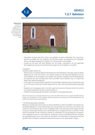 2012
GEVELS
1.2.1 Baksteen
1.2
72
-	 Doorroeten ontstaat vaak door stoken van gasketels op oude rookkanalen. Van zwaar door-
	 geroete muurdelen kan het voegwerk niet hersteld worden. Na verbetering van rookgasaf-
	 voer is voor goed voegwerk het inboeten van nieuwe steen onvermijdelijk.
-	 Schade aan de steen zelf zoals afboeren aan de randen, verpulveren van het oppervlak,
	 beschadiging als gevolg van herstel of door reinigen of het verwijderen van graffiti.
6. Voegwerk
Hierbij kan gelet worden op:
-	 Afstemming van baksteen/legmortel/voegmortel. Heel belangrijk is dat deze goed op elkaar
	 afgestemd zijn. Voor het herstel is een goede analyse van de legmortel belangrijk voor de
	 samenstelling van de voegspecie. Bij voorkeur een zachtere voegspecie bij herstel gebruiken
	 ten opzichte van steen en legmortel. Grote verschillen tussen baksteen, leg- en voegmortel
	 leiden bijna altijd tot problemen.
-	 Is het al dan niet oorspronkelijk voegwerk? Oorspronkelijk voegwerk zoals een gesneden voeg
	 uit de 18e eeuw, vereist een andere aanpak dan een toren die al driemaal opnieuw gevoegd
	 is.
-	 Kwaliteit van het voegwerk zelf, is het dicht, gaaf, niet verzand of verbrand, klinkt het niet hol.
	 Is het goed aangebracht zonder krimpscheurtjes etc.
-	 Problemen bij aansluitende bouwdelen zoals goten en hemelwaterafvoeren.
N.B. Zet vooral bij een aanvangsinspectie hier en daar een ladder erbij om een zo goed mogelijk beeld te
krijgen van de kwaliteit van het voegwerk. Maak een goede inventarisatie bij de aanvangsinspectie, dat
levert bij vervolginspecties veel gemak op.
7. Onderhoudsgevoelige onderdelen
Maak een nauwkeurige inventarisatie van deze onderdelen en geef ze duidelijk in het rapport aan.
Gevelbeëindigingen en schoorsteenkoppen zijn erg gevoelig voor verwering, zie hiervoor ook
moduul 2.6 Schoorstenen. Klim er waar mogelijk bij. Vaak is het veel erger (stenen liggen los) dan
het op een afstand lijkt. Verbetering van de detaillering en aangepaste taaiere en dichtere mortel
leidt tot aanzienlijk minder onderhoud. Afzaten en waterlijsten zijn erg gevoelig voor inwateren.
Door opspattend water en vorstschade als gevolg van te grote vochtigheid, slijt het voegwerk
op maaiveldhoogte snel uit. Ook onder het maaiveld is het vaak (zelfs na restauraties) niet best
gesteld. Graaf zo nodig als steekproef enkele kleine putjes om een goed beeld te krijgen.
Afbeelding 82
Noordmuur
van de kerk in
Lettelbert (Gr). De
vele interessante
bouwsporen“ogen”
wat rommelig, toch
is de kwaliteit van
het metselwerk
goed.
 