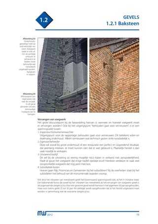 2012
GEVELS
1.2.1 Baksteen
1.2
73
Vervangen van voegwerk
Het grote discussiepunt bij de beoordeling hiervan is: wanneer en hoeveel voegwerk moet
er vervangen worden? Ook bij het uitgangspunt: “behouden gaat voor vernieuwen”, is er een
spanningsveld tussen:
1. Inspecteur/monumentenwachter
	 Uitgangspunt voor de rapportage: behouden gaat voor vernieuwen. Dit betekent sober en
	 doelmatig onderhoud. Alleen vernieuwen wat technisch gezien strikt noodzakelijk is.
2. Eigenaar/beheerder
	 Deze wil vooral bij groot onderhoud of een restauratie een perfect en oogstrelend resultaat,
	 dat jarenlang meekan. Je moet kunnen zien dat er wat gebeurd is. Plaatselijk herstel is dan
	 vaak moeilijk te verkopen.
3. Uitvoerend bedrijf
	 Dit wil bij de uitvoering zo weinig mogelijk risico lopen in verband met aansprakelijkheid.
	 Haalt al gauw het voegwerk dat enige twijfel oproept eruit! Hierdoor verdwijnt te vaak veel
	 oorspronkelijk voegwerk dat nog jaren mee kon.
4. Subsidiabele kosten
	 Hoever gaan Rijk, Provincies en Gemeenten bij het subsidiëren? Bij de overheden staat bij het
	 subsidiëren het behoud van de monumentale waarden voorop.
N.B. Voor het inboeten van metselwerk geldt het bovenstaand spanningsveld ook, zij het in mindere mate.
Een bijkomende factor die zowel bij het inboeten van metselwerk als het vervangen van voegwerk speelt is
dezogenaamdesteigercyclus.Vooreengewonegevelwordthiervoorinhetalgemeen50jaaraangehouden,
maar voor torens geldt 25 tot 30 jaar. Als stelregel wordt aangehouden dat al het herstel uitgevoerd moet
worden in samenhang met de voorziene steigercyclus.
Afbeelding 84
Afdruipspoor van
regenwater, kijk
naar de oorzaak.
In dit geval
adviseren om een
eenvoudige
mastgoot aan te
brengen.
Afbeelding 83
Onderhouds-
gevoelige hoek op
zuid-westzijde van
toren. Voegwerk
waait er snel uit.
Om de vertikale
scheuren in
verband in te
boeten moet
behoorlijk wat
metselwerk
uitgehaald worden.
Aangeven
in rapport.
 