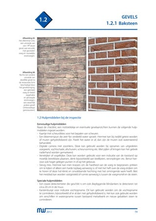 2012
GEVELS
1.2.1 Baksteen
1.2
74
1.2 Hulpmiddelen bij de inspectie
Eenvoudige hulpmiddelen
Naast de checklist, een notitieblokje en eventuele gevelaanzichten kunnen de volgende hulp-
middelen ingezet worden:
-	 Kaartje met scheurdiktes voor het bepalen van scheuren.
-	 Een bloemenspuit die zeer fijn verdeeld water sproeit. Hiermee kan bij twijfel getest worden
	 of muren gehydrofobeerd zijn. Parelt het water er af, dan zijn de muren ooit waterwerend
	 behandeld.
-	 Digitale camera met zoomlens. Deze kan gebruikt worden bij opnames van uitgesleten
	 voegwerk, vochtschade, afschuiven, scheurvorming etc. Met pijlen of kringen kan het gebrek
	 naderhand worden gemarkeerd.
-	 Verrekijker of vogelkijker. Deze kan worden gebruikt voor een indicatie van de toestand op
	 moeilijk bereikbare plaatsen, denk bijvoorbeeld aan keellijsten, versnijdingen etc. Benut hier-
	 voor ook hoger gelegen punten in of op het gebouw.
-	 Stevig mes. Hiermee kan men krassen om de hardheid van de voeg te beproeven; prikken
	 om te kijken of alleen een harde toplaag aanwezig is; of met het heft over de voeg strijken om
	 te horen of deze hol klinkt en onvoldoende hechting met het omringende werk heeft. Met
	 het mesblad kan worden vastgesteld of ruimte aanwezig is tussen de voegmortel en de steen.
Speciale hulpmiddelen
-	 Een zware detectiemeter die geschikt is om ook diepliggende blindankers te detecteren tot
	 circa 20 cm in de muur.
-	 Karstenbuisje voor indicatie vochtopname. Dit kan gebruikt worden om de vochtopname
	 te controleren, bijvoorbeeld of er al dan niet gehydrofobeerd is. Het kan ook gebruikt worden
	 om verschillen in wateropname tussen bestaand metselwerk en nieuw gebakken steen te
	 controleren.
Afbeelding 85
Het dilemma! Links
een uitsnede van
een 19e eeuw
gevel, wat vervuild,
met gesneden
voeg en nauwelijks
stootvoegen.
Afbeelding 86
Rechts een andere
uitsnede van
dezelfde gevel na
de restauratie, licht
beschadigd door
het gevelreiniging,
een geknipte
voeg en breed
opgehakte
en gevoegde
stootvoegen,
een wezenlijk
andere gevel!
Onherstelbaar
gerestaureerd.
 