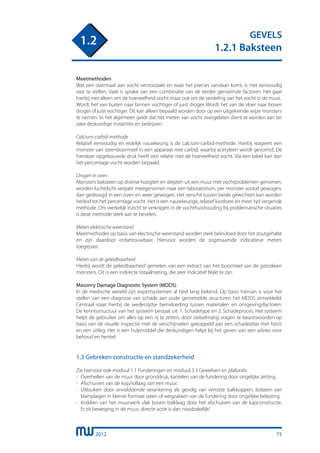 2012
GEVELS
1.2.1 Baksteen
1.2
Meetmethoden
Wat een overmaat aan vocht veroorzaakt en waar het precies vandaan komt, is niet eenvoudig
vast te stellen. Vaak is sprake van een combinatie van de eerder genoemde factoren. Het gaat
hierbij niet alleen om de hoeveelheid vocht maar ook om de verdeling van het vocht in de muur..
Wordt het van buiten naar binnen vochtiger of juist droger. Wordt het van de vloer naar boven
droger of juist vochtiger. Dit kan alleen bepaald worden door op een uitgekiende wijze monsters
te nemen. In het algemeen geldt dat het meten van vocht overgelaten dient te worden aan ter
zake deskundige instanties en bedrijven.
Calcium-carbid-methode
Relatief eenvoudig en redelijk nauwkeurig is de calcium-carbid-methode. Hierbij reageert een
monster van steenboormeel in een apparaat met carbid, waarbij acetyleen wordt gevormd. De
hierdoor opgebouwde druk heeft een relatie met de hoeveelheid vocht. Via een tabel kan dan
het percentage vocht worden bepaald.
Drogen in oven
Monsters baksteen op diverse hoogten en diepten uit een muur met vochtproblemen genomen,
worden luchtdicht verpakt meegenomen naar een laboratorium, per monster vooraf gewogen,
dan gedroogd in een oven en weer gewogen. Het verschil tussen beide gewichten kan worden
herleid tot het percentage vocht. Het is een nauwkeurige, relatief kostbare en meer tijd vergende
methode. Om werkelijk inzicht te verkrijgen in de vochthuishouding bij problematische situaties
is deze methode sterk aan te bevelen.
Meten elektrische weerstand
Meetmethodes op basis van electrische weerstand worden sterk beïnvloed door het zoutgehalte
en zijn daardoor onbetrouwbaar. Hiervoor worden de zogenaamde indicatieve meters
toegepast.
Meten van de geleidbaarheid
Hierbij wordt de geleidbaarheid gemeten van een extract van het boormeel van de getrokken
monsters. Dit is een indirecte totaalmeting, die zeer indicatief blijkt te zijn.
Masonry Damage Diagnostic System (MDDS)
In de medische wereld zijn expertsystemen al heel lang bekend. Op basis hiervan is voor het
stellen van een diagnose van schade aan oude gemetselde structuren het MDDS ontwikkeld.
Centraal staat hierbij de wederzijdse beïnvloeding tussen materialen en omgevingsfactoren.
De kennisstructuur van het systeem bestaat uit: 1. Schadetype en 2. Schadeproces. Het systeem
helpt de gebruiker om alles op een rij te zetten, door stelselmatig vragen te beantwoorden op
basis van de visuele inspectie met de verschijnselen gekoppeld aan een schadeatlas met foto’s
en een uitleg. Het is een hulpmiddel die deskundigen helpt bij het geven van een advies voor
behoud en herstel.
1.3 Gebreken constructie en standzekerheid
Zie hiervoor ook moduul 1.1 Funderingen en moduul 3.3 Gewelven en plafonds.
-	 Overhellen van de muur door gronddruk, kantelen van de fundering door ongelijke zetting.
-	 Afschuiven van de kop/rollaag van een muur.
-	 Uitbuiken door onvoldoende verankering als gevolg van verrotte balkkoppen, loslaten van
	 klamplagen in kleiner formaat steen of wegzakken van de fundering door ongelijke belasting.
-	 Knikken van het muurwerk vlak boven balklaag door het afschuiven van de kapconstructie.
	 Er zit beweging in de muur, directe actie is dan noodzakelijk!
75
 