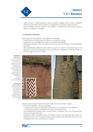 2012
GEVELS
1.2.1 Baksteen
1.2
- 	Oude scheuren. Er heeft beweging in de muur gezeten. Nagaan wat de oorzaak is geweest.
	 Objectief vast te stellen door het zetten van gipspleisters of op gezette tijden te meten.
- 	Groter wordende nieuwe scheuren. Het probleem is actueel. Eerst de oorzaak opsporen
	 alvorens het gebrek te verhelpen.
1.4 Gebreken baksteen
Bij het opsporen van gebreken is het volgende noodzakelijk:
-	 Onderkennen van het probleem of gebrek, met de aard en omvang.
-	 Achterhalen van onderliggende oorzaak die het gebrek veroorzaakt.
-	 Zorgvuldige diagnose zodat niet gekozen wordt voor een niet effectieve of zelfs gevaarlijke
	 oplossing.
-	 Voor ingewikkelde problemen onder andere bij vocht en zouten, is minimaal één jaar (met
	 seizoen en weersomstandigheden) nodig om problemen of gebreken in kaart te brengen en
	 de juiste diagnose te kunnen stellen.
Afbeelding 87
Plantengroei is
vaak het“signaal”
dat er sprake is van
een hoge vocht-
belasting. Toch kan
begroeiing op een
kalkrijke onder-
grond zo belangrijk
zijn dat deze niet
verwijderd mag
worden zoals hier
bij de Koppelpoort
in Amersfoort.
Frequent
onderhoud is
dan noodzakelijk.
Afbeelding 88
Veel schade door
abrupte overgang
van harde naar
zachte baksteen
vlak onder de
galmgaten. Bij
het inboeten een
overgang creeëren
van iets hardere
steen.
Waarom gaat metselwerk kapot? Hieronder enkele veel voorkomende oorzaken:
-	 Te hoog vochtgehalte in de steen, gevolgen:
	 * transport van zouten en schade door kristallisatie en het verpulveren van de baksteen.
	 * vorstschade met name in kwakkelwinters door de vorst-dooi cyclus.
	 Achterhaal altijd de oorzaken zoals: te harde voegen, optrekkend vocht, niet versteende kalk,
	 slechte of niet geschikte steen.
-	 Loslatende schillen metselwerk door vorstschade of thermische spanning door sterke zon-
	 belasting op het zuiden met grote temperatuurverschillen tussen de schil en de kern van het
	 metselwerk. Komt veel voor bij forten en molens.
76
 