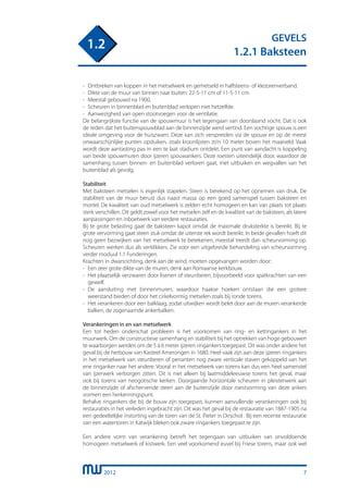 2012
GEVELS
1.2.1 Baksteen
1.2
7
-	 Ontbreken van koppen in het metselwerk en gemetseld in halfsteens- of klezorenverband.
- 	Dikte van de muur van binnen naar buiten: 22-5-11 cm of 11-5-11 cm.
- 	Meestal gebouwd na 1900.
- 	Scheuren in binnenblad en buitenblad verlopen niet hetzelfde.
- 	Aanwezigheid van open stootvoegen voor de ventilatie.
De belangrijkste functie van de spouwmuur is het tegengaan van doorslaand vocht. Dat is ook
de reden dat het buitenspouwblad aan de binnenzijde werd vertind. Een vochtige spouw is een
ideale omgeving voor de huiszwam. Deze kan zich verspreiden via de spouw en op de meest
onwaarschijnlijke punten opduiken, zoals kroonlijsten zo’n 10 meter boven het maaiveld. Vaak
wordt deze aantasting pas in een te laat stadium ontdekt. Een punt van aandacht is koppeling
van beide spouwmuren door ijzeren spouwankers. Deze roesten uiteindelijk door, waardoor de
samenhang tussen binnen- en buitenblad verloren gaat, met uitbuiken en wegvallen van het
buitenblad als gevolg.
Stabiliteit
Met baksteen metselen is eigenlijk stapelen. Steen is berekend op het opnemen van druk. De
stabiliteit van de muur berust dus naast massa op een goed samenspel tussen baksteen en
mortel. De kwaliteit van oud metselwerk is zelden echt homogeen en kan van plaats tot plaats
sterk verschillen. Dit geldt zowel voor het metselen zelf en de kwaliteit van de baksteen, als latere
aanpassingen en inboetwerk van eerdere restauraties.
Bij te grote belasting gaat de baksteen kapot omdat de maximale druksterkte is bereikt. Bij te
grote vervorming gaat steen stuk omdat de uiterste rek wordt bereikt. In beide gevallen hoeft dit
nog geen bezwijken van het metselwerk te betekenen, meestal treedt dan scheurvorming op.
Scheuren werken dus als verklikkers. Zie voor een uitgebreide behandeling van scheurvorming
verder moduul 1.1 Funderingen.
Krachten in dwarsrichting, denk aan de wind, moeten opgevangen worden door:
-	 Een zeer grote dikte van de muren, denk aan Romaanse kerkbouw.
-	 Het plaatselijk verzwaren door lisenen of steunberen, bijvoorbeeld voor spatkrachten van een
	 gewelf.
-	 De aansluiting met binnenmuren, waardoor haakse hoeken ontstaan die een grotere
	 weerstand bieden of door het cirkelvormig metselen zoals bij ronde torens.
-	 Het verankeren door een balklaag, zodat uitwijken wordt belet door aan de muren verankerde
	 balken, de zogenaamde ankerbalken.
Verankeringen in en van metselwerk
Een tot heden onderschat probleem is het voorkomen van ring- en kettingankers in het
muurwerk. Om de constructieve samenhang en stabiliteit bij het optrekken van hoge gebouwen
te waarborgen werden om de 5 à 6 meter ijzeren ringankers toegepast. Dit was onder andere het
geval bij de herbouw van Kasteel Amerongen in 1680. Heel vaak zijn aan deze ijzeren ringankers
in het metselwerk van steunberen of penanten nog zware verticale staven gekoppeld van het
ene ringanker naar het andere. Vooral in het metselwerk van torens kan dus een heel samenstel
van ijzerwerk verborgen zitten. Dit is niet alleen bij laatmiddeleeuwse torens het geval, maar
ook bij torens van neogotische kerken. Doorgaande horizontale scheuren in pleisterwerk aan
de binnenzijde of afschervende steen aan de buitenzijde door roestvorming van deze ankers
vormen een herkenningspunt.
Behalve ringankers die bij de bouw zijn toegepast, kunnen aanvullende verankeringen ook bij
restauraties in het verleden ingebracht zijn. Dit was het geval bij de restauratie van 1887-1905 na
een gedeeltelijke instorting van de toren van de St. Pieter in Oirschot . Bij een recente restauratie
van een watertoren in Katwijk bleken ook zware ringankers toegepast te zijn.
Een andere vorm van verankering betreft het tegengaan van uitbuiken van onvoldoende
homogeen metselwerk of kistwerk. Een veel voorkomend euvel bij Friese torens, maar ook wel
 