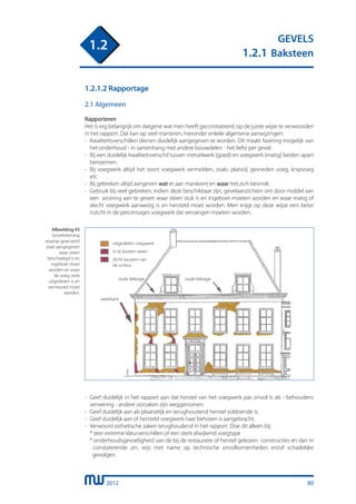 2012
GEVELS
1.2.1 Baksteen
1.2
80
1.2.1.2 Rapportage
2.1 Algemeen
Rapporteren
Het is erg belangrijk om datgene wat men heeft geconstateerd, op de juiste wijze te verwoorden
in het rapport. Dat kan op veel manieren, hieronder enkele algemene aanwijzingen:
-	 Kwaliteitsverschillen dienen duidelijk aangegeven te worden. Dit maakt fasering mogelijk van
	 het onderhoud - in samenhang met andere bouwdelen - het liefst per gevel.
-	 Bij een duidelijk kwaliteitsverschil tussen metselwerk (goed) en voegwerk (matig) beiden apart
	 benoemen.
-	 Bij voegwerk altijd het soort voegwerk vermelden, zoals: platvol, gesneden voeg, knipvoeg
	 etc.
-	 Bij gebreken altijd aangeven wat er aan mankeert en waar het zich bevindt.
-	 Gebruik bij veel gebreken, indien deze beschikbaar zijn, gevelaanzichten om door middel van
	 een arcering aan te geven waar steen stuk is en ingeboet moeten worden en waar matig of
	 slecht voegwerk aanwezig is en hersteld moet worden. Men krijgt op deze wijze een beter
	 inzicht in de percentages voegwerk die vervangen moeten worden.
Afbeelding 93
Geveltekening
waarop gearceerd
staat aangegeven
waar steen
beschadigd is en
ingeboet moet
worden en waar
de voeg sterk
uitgesleten is en
vernieuwd moet
worden.
uitgesleten voegwerk
dicht kauwen van
de scheur
in te boeten steen
weerkant
oude lekkage oude lekkage
-	 Geef duidelijk in het rapport aan dat herstel van het voegwerk pas zinvol is als - behoudens
	 verwering - andere oorzaken zijn weggenomen.
-	 Geef duidelijk aan als plaatselijk en terughoudend herstel voldoende is.
-	 Geef duidelijk aan of hersteld voegwerk naar behoren is aangebracht.
-	 Verwoord esthetische zaken terughoudend in het rapport. Doe dit alleen bij:
	 * zeer extreme kleurverschillen of een sterk afwijkend voegtype
	 * onderhoudsgevoeligheid van de bij de restauratie of herstel gekozen constructies en dan in
	 constaterende zin, wijs met name op technische onvolkomenheden en/of schadelijke
	 gevolgen.
 