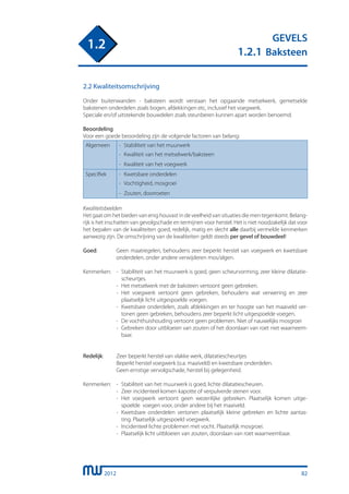2012
GEVELS
1.2.1 Baksteen
1.2
82
2.2 Kwaliteitsomschrijving
Onder buitenwanden - baksteen wordt verstaan het opgaande metselwerk, gemetselde
bakstenen onderdelen zoals bogen, afdekkingen etc, inclusief het voegwerk.
Speciale en/of uitstekende bouwdelen zoals steunberen kunnen apart worden benoemd.
Beoordeling
Voor een goede beoordeling zijn de volgende factoren van belang:
Algemeen -	 Stabiliteit van het muurwerk
	 -	 Kwaliteit van het metselwerk/baksteen
-	 Kwaliteit van het voegwerk
Specifiek -	 Kwetsbare onderdelen
-	 Vochtigheid, mosgroei
-	 Zouten, doorroeten
Kwaliteitsbeelden
Het gaat om het bieden van enig houvast in de veelheid van situaties die men tegenkomt. Belang-
rijk is het inschatten van gevolgschade en termijnen voor herstel. Het is niet noodzakelijk dat voor
het bepalen van de kwaliteiten goed, redelijk, matig en slecht alle daarbij vermelde kenmerken
aanwezig zijn. De omschrijving van de kwaliteiten geldt steeds per gevel of bouwdeel!
Goed:	 Geen maatregelen, behoudens zeer beperkt herstel van voegwerk en kwetsbare
		 onderdelen, onder andere verwijderen mos/algen.
Kenmerken:	 -	 Stabiliteit van het muurwerk is goed, geen scheurvorming, zeer kleine dilatatie-
			 scheurtjes.
		 -	 Het metselwerk met de baksteen vertoont geen gebreken.
		 -	 Het voegwerk vertoont geen gebreken, behoudens wat verwering en zeer
			 plaatselijk licht uitgespoelde voegen.
		 -	 Kwetsbare onderdelen, zoals afdekkingen en ter hoogte van het maaiveld ver-
			 tonen geen gebreken, behoudens zeer beperkt licht uitgespoelde voegen.
		 -	 De vochthuishouding vertoont geen problemen. Niet of nauwelijks mosgroei
		 -	 Gebreken door uitbloeien van zouten of het doorslaan van roet niet waarneem-
			 baar.
Redelijk:	 Zeer beperkt herstel van vlakke werk, dilatatiescheurtjes
		 Beperkt herstel voegwerk (o.a. maaiveld) en kwetsbare onderdelen.
		 Geen ernstige vervolgschade, herstel bij gelegenheid.
Kenmerken:	 -	 Stabiliteit van het muurwerk is goed, lichte dilatatiescheuren.
		 -	 Zeer incidenteel komen kapotte of verpulverde stenen voor.
		 -	 Het voegwerk vertoont geen wezenlijke gebreken. Plaatselijk komen uitge-
			 spoelde voegen voor, onder andere bij het maaiveld.
		 -	 Kwetsbare onderdelen vertonen plaatselijk kleine gebreken en lichte aantas-
			 ting. Plaatselijk uitgespoeld voegwerk.
		 -	 Incidenteel lichte problemen met vocht. Plaatselijk mosgroei.
		 -	 Plaatselijk licht uitbloeien van zouten, doorslaan van roet waarneembaar.
 