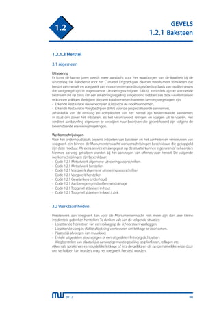 2012
GEVELS
1.2.1 Baksteen
1.2
90
1.2.1.3 Herstel
3.1 Algemeen
Uitvoering
Er komt de laatste jaren steeds meer aandacht voor het waarborgen van de kwaliteit bij de
uitvoering. De Rijksdienst voor het Cultureel Erfgoed gaat daarom steeds meer stimuleren dat
herstel van metsel- en voegwerk van monumenten wordt uitgevoerd op basis van kwaliteitseisen
die vastgelegd zijn in zogenaamde Uitvoeringsrichtlijnen (URL’s). Inmiddels zijn er voldoende
bedrijven die op basis van een erkenningsregeling aangetoond hebben aan deze kwaliteitseisen
te kunnen voldoen. Bedrijven die deze kwaliteitseisen hanteren kenningsregelingen zijn:
-	 Erkende Restauratie Bouwbedrijven (ERB) voor de hoofdaannemers.
-	 Erkende Restauratie Voegbedrijven (ERV) voor de gespecialiseerde aannemers.
Afhankelijk van de omvang en complexiteit van het herstel zijn bovenstaande aannemers
in staat om zowel het inboeten, als het verantwoord reinigen en voegen uit te voeren. Het
verdient aanbeveling eigenaren te verwijzen naar bedrijven die gecertificeerd zijn volgens de
bovenstaande erkenningsregelingen.
Werkomschrijvingen
Voor het onderhoud zoals beperkt inboeten van baksteen en het aanhelen en vernieuwen van
voegwerk zijn binnen de Monumentenwacht werkomschrijvingen beschikbaar, die gekoppeld
zijn deze moduul. Als extra service en aangepast op de situatie kunnen eigenaren of beheerders
hiermee op weg geholpen worden bij het aanvragen van offertes voor herstel. De volgende
werkomschrijvingen zijn beschikbaar:
-	 Code 1.2.1 Metselwerk algemene uitvoeringsvoorschriften
-	 Code 1.2.1 Metselwerk herstellen
-	 Code 1.2.1 Voegwerk algemene uitvoeringsvoorschriften
-	 Code 1.2.1 Voegwerk herstellen
-	 Code 1.2.1 Gevelankers onderhoud
-	 Code 1.2.1 Aanbrengen grindkoffer met drainage
-	 Code 1.2.1 Topgevel afdekken in hout
-	 Code 1.2.1 Topgevel afdekken in lood / zink
3.2 Werkzaamheden
Herstelwerk aan voegwerk kan voor de Monumentenwacht niet meer zijn dan zeer kleine
incidentele gebreken herstellen. Te denken valt aan de volgende situaties:
-	 Loszittende hoeksteen van een rollaag op de schoorsteen vastleggen.
-	 Loszittende voeg in vlakke afdekking vernieuwen om lekkage te voorkomen.
-	 Plaatselijk afvoegen van muurlood.
-	 Enkele uitgesleten stootvoegen of een uitgesleten lintvoeg dichtzetten.
-	 Wegborstelen van plaatselijke aanwezige mosbegroeiïng op plintlijsten, rollagen etc.
Alleen als sprake van een duidelijke lekkage of iets dergelijks en dit op gemakkelijke wijze door
ons verholpen kan worden, mag het voegwerk hersteld worden.
 