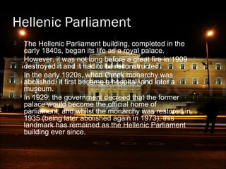 Hellenic Parliament
 The Hellenic Parliament building, completed in the
early 1840s, began its life as a royal palace.
 However, it was not long before a great fire in 1909
destroyed it and it had to be reconstructed.
 In the early 1920s, when Greek monarchy was
abolished, it first became a hospital, and later a
museum.
 In 1929, the government decreed that the former
palace would become the official home of
parliament, and whilst the monarchy was restored in
1935 (being later abolished again in 1973), this
landmark has remained as the Hellenic Parliament
building ever since.
 