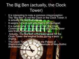 The Big Ben (actually, the Clock
Tower)
 It is interesting to note a common misconception:
The "Big Ben" is not the Clock or the Clock Tower; it
is actually the bell that chimes.
 It weighs 14 tons and was cast in Whitechapel.
 It is named after Sir Benjamin Hall, the Chief
Commissioner of the works when the Clock Tower
was finally completed in 1858.
 Actually, The Big Ben is the second bell for the
Clock Tower: the original broke during a tests
ringing.
 The Clock Tower, along with the Palace of
Westminster, is an excellent example of Neo-Gothic
Architecture.
 