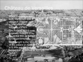 Château de Versailles
 When the palace was
built, Versailles was a
village in France; now, it
is one of the largest
suburbs of Paris.
 The Palace, which was
originally thought of by
Louis the XIV, is famed
for its gardens.
 On the right is the layout
of the palace in 1746. It
is in this palace that the
famed Hall of Mirrors is
found.
 
