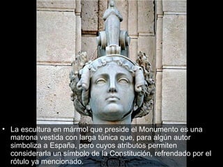 La escultura en mármol que preside el Monumento es una matrona vestida con larga túnica que, para algún autor simboliza a España, pero cuyos atributos permiten considerarla un símbolo de la Constitución, refrendado por el rótulo ya mencionado.  