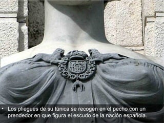 Los pliegues de su túnica se recogen en el pecho con un prendedor en que figura el escudo de la nación española.  