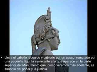 Lleva el cabello recogido y cubierto por un casco, rematado por una pequeña figurita semejante a la que aparece en la parte superior del Monumento que, como veremos más adelante, es símbolo del poder y la justicia.  
