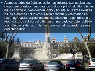 A ambos lados de éste se repiten las mismas composiciones: grupos escultóricos flanqueando la figura principal, altorrelieves en los brazos curvos del hemiciclo y figuras ecuestres exentas en los extremos del mismo. Estas escenas y volúmenes no están agrupados caprichosamente, sino que responden a una idea clara: los del derecho tienen un marcado carácter político y un claro aire de paz, mientras que los del izquierdo poseen carácter bélico.  
