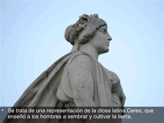 Se trata de una representación de la diosa latina Ceres, que enseñó a los hombres a sembrar y cultivar la tierra.  
