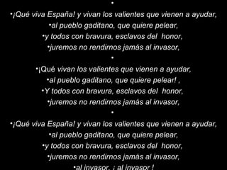   ¡Qué viva España! y vivan los valientes que vienen a ayudar, al pueblo gaditano, que quiere pelear, y todos con bravura, esclavos del  honor,  juremos no rendirnos jamás al invasor,   ¡Qué  vivan los valientes que vienen a ayudar, al pueblo gaditano, que quiere pelear! , Y todos con bravura, esclavos del  honor,  juremos no rendirnos jamás al invasor,   ¡Qué viva España! y vivan los valientes que vienen a ayudar, al pueblo gaditano, que quiere pelear, y todos con bravura, esclavos del  honor,  juremos no rendirnos jamás al invasor, al invasor, ¡ al invasor ! 
