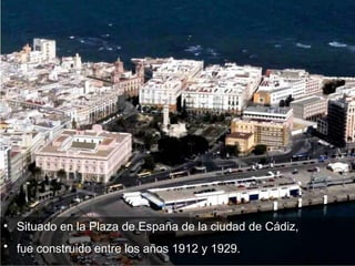 Situado en la Plaza de España de la ciudad de Cádiz,  fue construido entre los años 1912 y 1929.   