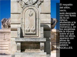 El respaldo  del sillón,  vacío,  está decorado con tres flores de lis en relieve, aludiendo a la ausencia del monarca y, en los escalones de la tribuna sobre el que éste se eleva, aparece con letras de bronce la palabra ARGÜELLES.  