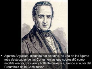 Agustín Argüelles, diputado por Asturias, es una de las figuras más destacadas de las Cortes, en las que sobresalió como notable orador, de clara y brillante dialéctica, siendo el autor del Preámbulo de la Constitución  