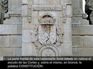 La parte frontal de este basamento tiene tallado en relieve el escudo de las Cortes y, sobre el mismo, en bronce, la palabra CONSTITUCIÓN.  