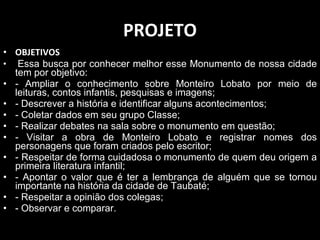 PROJETO OBJETIVOS   Essa busca por conhecer melhor esse Monumento de nossa cidade tem por objetivo:  - Ampliar o conhecimento sobre Monteiro Lobato por meio de leituras, contos infantis, pesquisas e imagens; - Descrever a história e identificar alguns acontecimentos; - Coletar dados em seu grupo Classe; - Realizar debates na sala sobre o monumento em questão; - Visitar a obra de Monteiro Lobato e registrar nomes dos personagens que foram criados pelo escritor; - Respeitar de forma cuidadosa o monumento de quem deu origem a primeira literatura infantil; - Apontar o valor que é ter a lembrança de alguém que se tornou importante na história da cidade de Taubaté; - Respeitar a opinião dos colegas; - Observar e comparar. 