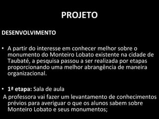 PROJETO DESENVOLVIMENTO A partir do interesse em conhecer melhor sobre o monumento do Monteiro Lobato existente na cidade de Taubaté, a pesquisa passou a ser realizada por etapas proporcionando uma melhor abrangência de maneira organizacional. 1ª etapa:  Sala de aula A professora vai fazer um levantamento de conhecimentos prévios para averiguar o que os alunos sabem sobre Monteiro Lobato e seus monumentos; 