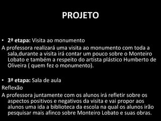 PROJETO 2ª etapa:  Visita ao monumento A professora realizará uma visita ao monumento com toda a sala,durante a visita irá contar um pouco sobre o Monteiro Lobato e também a respeito do artista plástico Humberto de Oliveira ( quem fez o monumento). 3ª etapa:  Sala de aula  Reflexão  A professora juntamente com os alunos irá refletir sobre os aspectos positivos e negativos da visita e vai propor aos alunos uma ida a biblioteca da escola na qual os alunos irão pesquisar mais afinco sobre Monteiro Lobato e suas obras. 