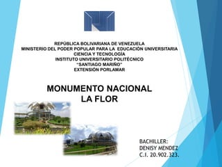 REPÚBLICA BOLIVARIANA DE VENEZUELA
MINISTERIO DEL PODER POPULAR PARA LA EDUCACIÓN UNIVERSITARIA
CIENCIA Y TECNOLOGÍA
INSTITUTO UNIVERSITARIO POLITÉCNICO
“SANTIAGO MARIÑO”
EXTENSIÓN PORLAMAR
MONUMENTO NACIONAL
LA FLOR
BACHILLER:
DENISY MENDEZ
C.I. 20.902.323.
 