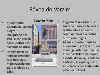 Póvoa do VarzimCego do Maio Cego do Maio arriscou a sua vida dezenas de vezes restituindo-a aos seus companheiros e a tantos outros náufragos.