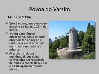 Esta igreja barroca ostenta, nos seus vários altares, uma talha dourada "Rocaille" impressionantemente rica.Póvoa do VarzimPaços do Concelho A arcada da frontaria, desenhada em 1790-91 pelo Engº francês Reinaldo Oudinot, sugere a estrutura arquitectónica e decorativa da Feitoria Inglesa do Porto. 