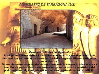 Construido a finales del siglo I dC. Tipológicamente responde a los cánones normales para este tipo de edificios destinados a las carreras de carros con los lados largos rectilíneos y los cortos redondeados. De sus elementos estructurales se han conservado buena parte de las arcadas y también las gradas a las cuales sostenían, restos de la fachada exterior y del podio, así como algunas de las monumentales puertas de acceso al edificio.  ANFITEATRO DE TARRAGONA (2/2) 