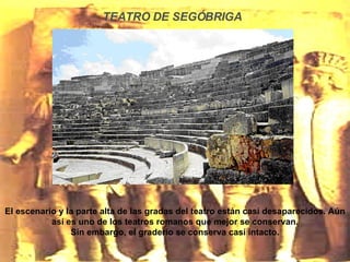 TEATRO DE SEGÓBRIGA El escenario y la parte alta de las gradas del teatro están casí desaparecidos. Aún así es uno de los teatros romanos que mejor se conservan. Sin embargo, el graderío se conserva casí intacto. 