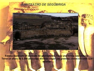 ANFITEATRO DE SEGÓBRIGA Estaba destinado al combate de gladiadores. Tiene una forma casi circular. Tenía un aforo de 5.500 personas dividido según las grandes clases sociales que existían 