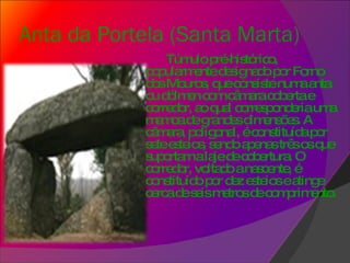 Anta da Portela (Santa Marta)     Túmulo pré-histórico, popularmente designado por Forno dos Mouros, que consiste numa anta ou dólmen com câmara coberta e corredor, ao qual corresponderia uma mamoa de grandes dimensões. A câmara, poligonal, é constituída por sete esteios, sendo apenas três os que suportam a laje de cobertura. O corredor, voltado a nascente, é constituído por dez esteios e atinge cerca de seis metros de comprimento. 