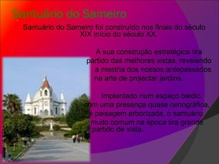 Santuário do Sameiro   Santuário do Sameiro foi construído nos finais do século XIX início do século XX. A sua construção estratégica tira  partido das melhores vistas, revelando  a mestria dos nossos antepassados  na arte de projectar jardins. Implantado num espaço baldio,  com uma presença quase cenográfica, a paisagem arborizada, o santuário muito comum na época tira grande partido de vista.  