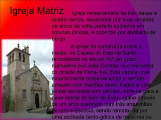 Igreja Matriz Igreja renascentista de três naves e quatro ramos, separadas por duas arcadas de arcos de volta perfeita apoiados em colunas jónicas, e cobertas por abóbada de berço.  A igreja foi construída sobre a medie- va Capela do Espírito Santo, remodelada no século XVI ao gosto manuelino por João Correia, rico mercador da cidade de Pena- fiel. Esta capela, que exteriormente preserva ainda o remate ameado com merlões chan- frados e uma janela decorada com pérolas, abre-se para a nave lateral do lado do Evan- gelho através de um arco quebrado com três arquivoltas de toro e Escócia, sendo remata- da por uma abóbada tardo-gótica de nervuras ou arestas.  
