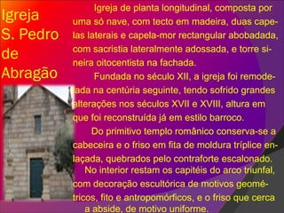 Igreja  S. Pedro de Abragão Igreja de planta longitudinal, composta por uma só nave, com tecto em madeira, duas cape- las laterais e capela-mor rectangular abobadada, com sacristia lateralmente adossada, e torre si- neira oitocentista na fachada.  Fundada no século XII, a igreja foi remode- lada na centúria seguinte, tendo sofrido grandes alterações nos séculos XVII e XVIII, altura em que foi reconstruída já em estilo barroco.  Do primitivo templo românico conserva-se a cabeceira e o friso em fita de moldura tríplice en- laçada, quebrados pelo contraforte escalonado. No interior restam os capitéis do arco triunfal, com decoração escultórica de motivos geomé- tricos, fito e antropomórficos, e o friso que cerca a abside, de motivo uniforme.  