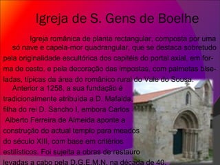 Igreja de S. Gens de Boelhe Igreja românica de planta rectangular, composta por uma só nave e capela-mor quadrangular, que se destaca sobretudo pela originalidade escultórica dos capitéis do portal axial, em for- ma de cesto, e pela decoração das impostas, com palmetas bise- ladas, típicas da área do românico rural do Vale do Sousa. Anterior a 1258, a sua fundação é  tradicionalmente atribuída a D. Mafalda, filha do rei D. Sancho I, embora Carlos Alberto Ferreira de Almeida aponte a construção do actual templo para meados do século XIII, com base em critérios estilísticos. Foi sujeita a obras de restauro levadas a cabo pela D.G.E.M.N. na década de 40. 