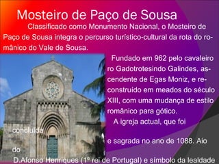 Mosteiro de Paço de Sousa Classificado como Monumento Nacional, o Mosteiro de  Paço de Sousa integra o percurso turístico-cultural da rota do ro- mânico do Vale de Sousa. Fundado em 962 pelo cavaleiro ro Gadotrotesindo Galindes, as- cendente de Egas Moniz, e re- construído em meados do século XIII, com uma mudança de estilo românico para gótico. A igreja actual, que foi concluída e sagrada no ano de 1088. Aio do D.Afonso Henriques (1º rei de Portugal) e símbolo da lealdade portuguesa, foi sepultado, em 1146, na Igreja do Corporal cujas pedras adornadas de relevos referentes à ida à corte de Leão.  