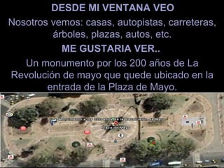 DESDE MI VENTANA VEO   Nosotros vemos: casas, autopistas, carreteras, árboles, plazas, autos, etc. ME GUSTARIA VER..  Un monumento por los 200 años de La Revolución de mayo que quede ubicado en la entrada de la Plaza de Mayo. 