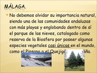 No debemos olvidar su importancia natural, siendo una de las comunidades andaluzas con más playas y englobando dentro de sí el parque de las nieves, catalogado como reserva de la Biosfera por poseer algunas especies vegetales  casi únicas  en el mundo, como el Pinsapo o el Quejigo de montaña. 