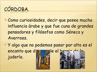 Como curiosidades, decir que posee mucha influencia árabe y que fue cuna de grandes pensadores y filósofos como Séneca y Averroes. Y algo que no podemos pasar por alto es el encanto que desprende el barrio de la judería. 