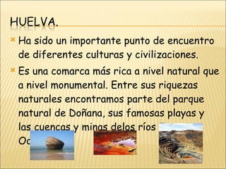 Ha sido un importante punto de encuentro de diferentes culturas y civilizaciones.  Es una comarca más rica a nivel natural que a nivel monumental. Entre sus riquezas naturales encontramos parte del parque natural de Doñana, sus famosas playas y las cuencas y minas delos ríos Tinto y Odiel. 