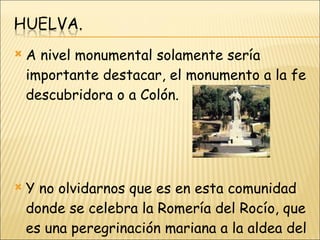 A nivel monumental solamente sería importante destacar, el monumento a la fe descubridora o a Colón. Y no olvidarnos que es en esta comunidad donde se celebra la Romería del Rocío, que es una peregrinación mariana a la aldea del Rocío, en el municipio de Almonte. 