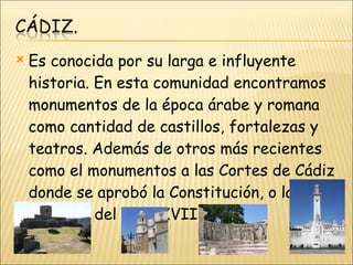 Es conocida por su larga e influyente historia. En esta comunidad encontramos monumentos de la época árabe y romana como cantidad de castillos, fortalezas y teatros. Además de otros más recientes como el monumentos a las Cortes de Cádiz donde se aprobó la Constitución, o la catedral del siglo XVIII.  