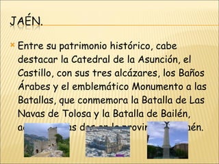 Entre su patrimonio histórico, cabe destacar la Catedral de la Asunción, el Castillo, con sus tres alcázares, los Baños Árabes y el emblemático Monumento a las Batallas, que conmemora la Batalla de Las Navas de Tolosa y la Batalla de Bailén, acaecidas las dos en la provincia de Jaén. 