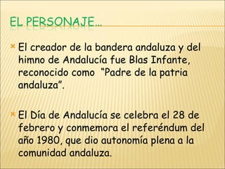 El creador de la bandera andaluza y del himno de Andalucía fue Blas Infante, reconocido como  “Padre de la patria andaluza”. El Día de Andalucía se celebra el 28 de febrero y conmemora el referéndum del año 1980, que dio autonomía plena a la comunidad andaluza. 