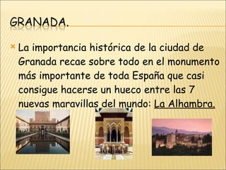 La importancia histórica de la ciudad de Granada recae sobre todo en el monumento más importante de toda España que casi consigue hacerse un hueco entre las 7 nuevas maravillas del mundo:  La Alhambra. 
