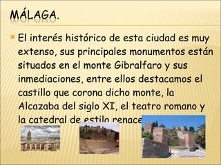 El interés histórico de esta ciudad es muy extenso, sus principales monumentos están situados en el monte Gibralfaro y sus inmediaciones, entre ellos destacamos el castillo que corona dicho monte, la Alcazaba del siglo XI, el teatro romano y la catedral de estilo renacentista. 