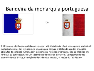 Bandeira da monarquia portuguesa

                                             Ou




A Monarquia, de tão confundida que está com a História Pátria, não é um esquema intelectual
inalterável através dos tempos: nela se combina e conjuga a fidelidade a certos princípios
absolutos da condição humana com a experiência histórica progressiva. Não se imobiliza em
fórmulas ou conceitos; não é um sistema fixo de critérios e soluções: vai recolhendo dos
acontecimentos diários, da exigência de cada nova passada, as razões do seu destino.
 